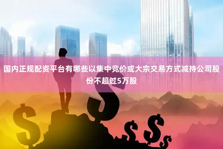国内正规配资平台有哪些以集中竞价或大宗交易方式减持公司股份不超过5万股