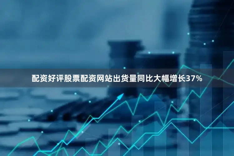 配资好评股票配资网站出货量同比大幅增长37%