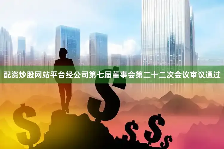 配资炒股网站平台经公司第七届董事会第二十二次会议审议通过
