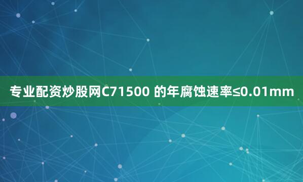 专业配资炒股网C71500 的年腐蚀速率≤0.01mm