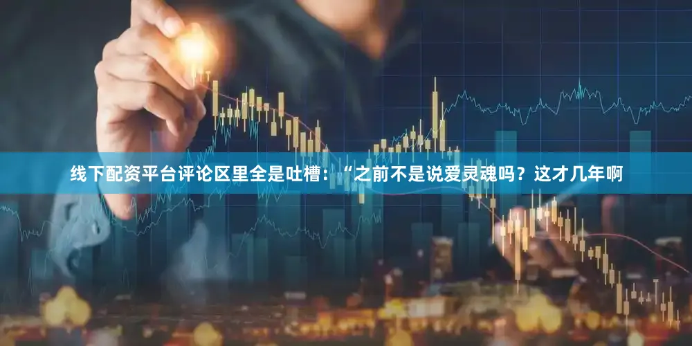 线下配资平台评论区里全是吐槽：“之前不是说爱灵魂吗？这才几年啊